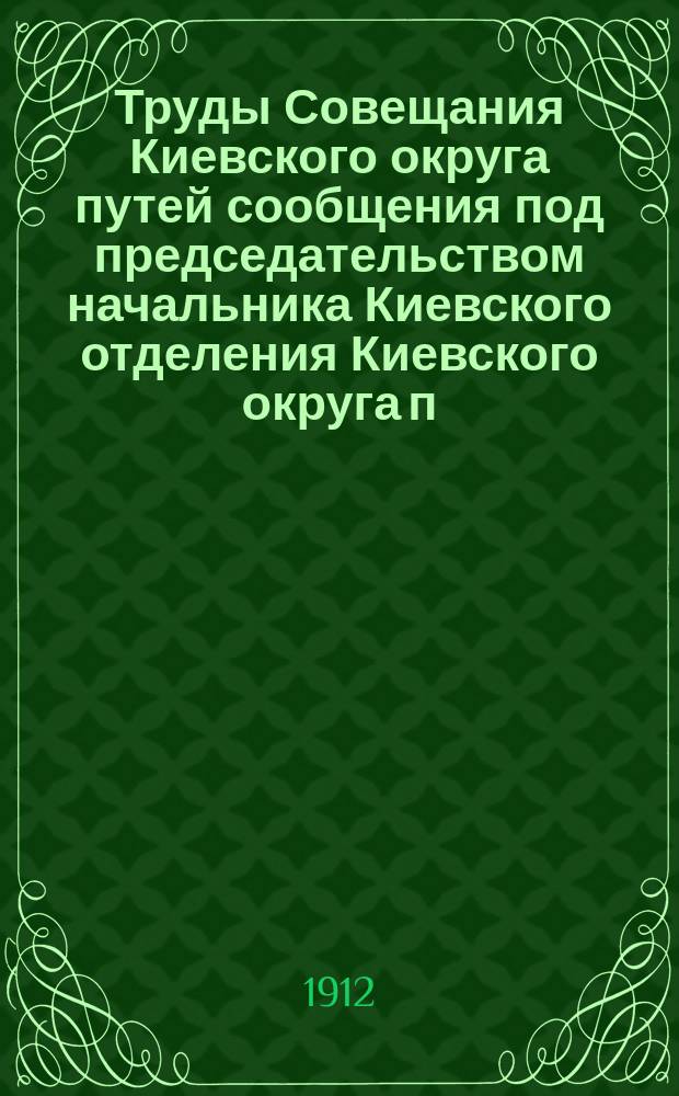 Труды Совещания Киевского округа путей сообщения под председательством начальника Киевского отделения Киевского округа п. с. инженера Н.В. Попова с участием представителей земств, городов, биржевых и порайонных комитетов, пароходных предприятий, отделений Общества судоходства и железных дорог по вопросу о рассмотрении предположений о работах на путях Киевского округа путей сообщения, подлежащих внесению в смету на 1913-й год : В г. Киеве, 1, 2 и 3 июня 1912 г