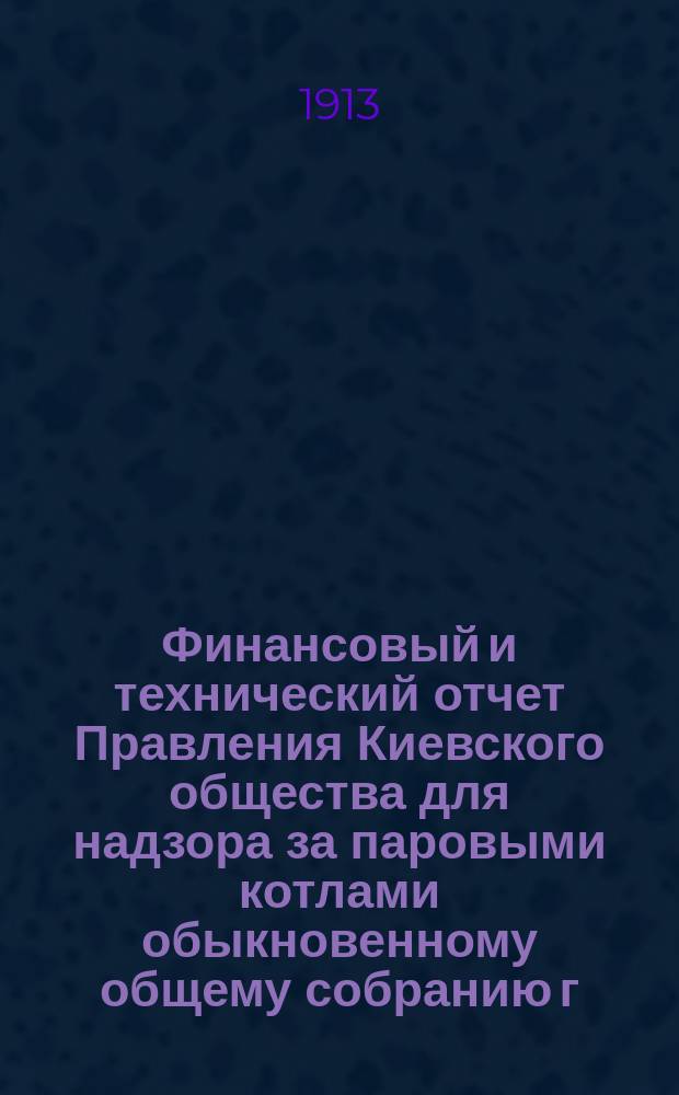 Финансовый и технический отчет Правления Киевского общества для надзора за паровыми котлами обыкновенному общему собранию г. г. членов... ... 18 февраля 1913 года : ... 18 февраля 1913 года и приходо-расходная смета на 1913 год