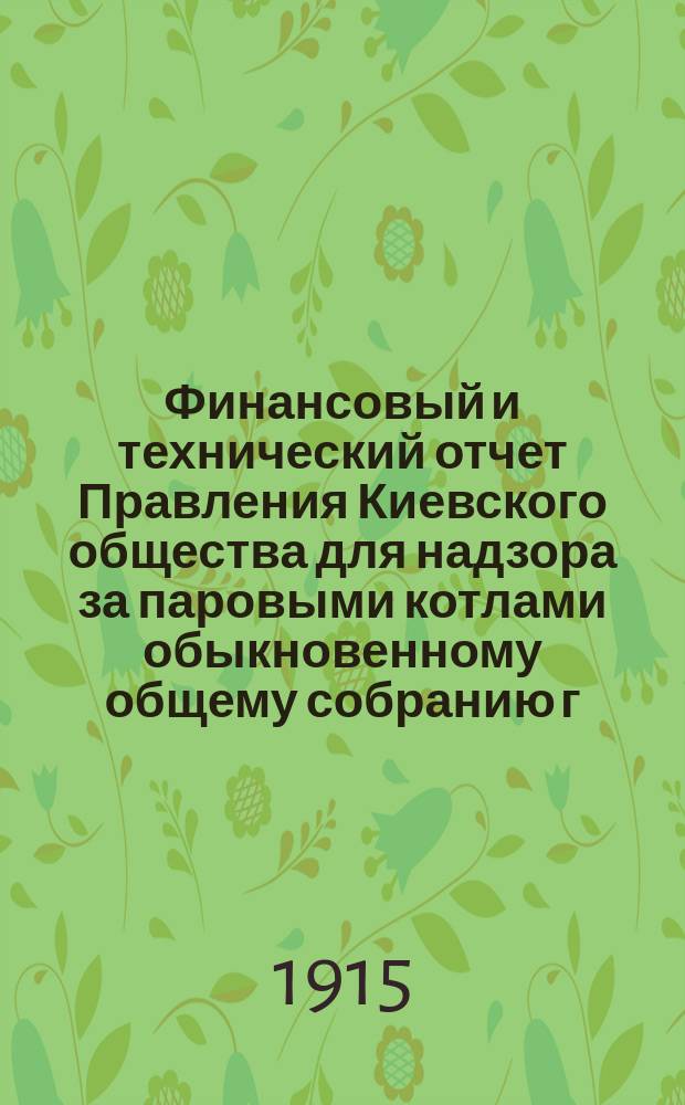 Финансовый и технический отчет Правления Киевского общества для надзора за паровыми котлами обыкновенному общему собранию г. г. членов... ... 22 февраля 1915 года : ... 22 февраля 1915 года и приходо-расходная смета на 1915 год