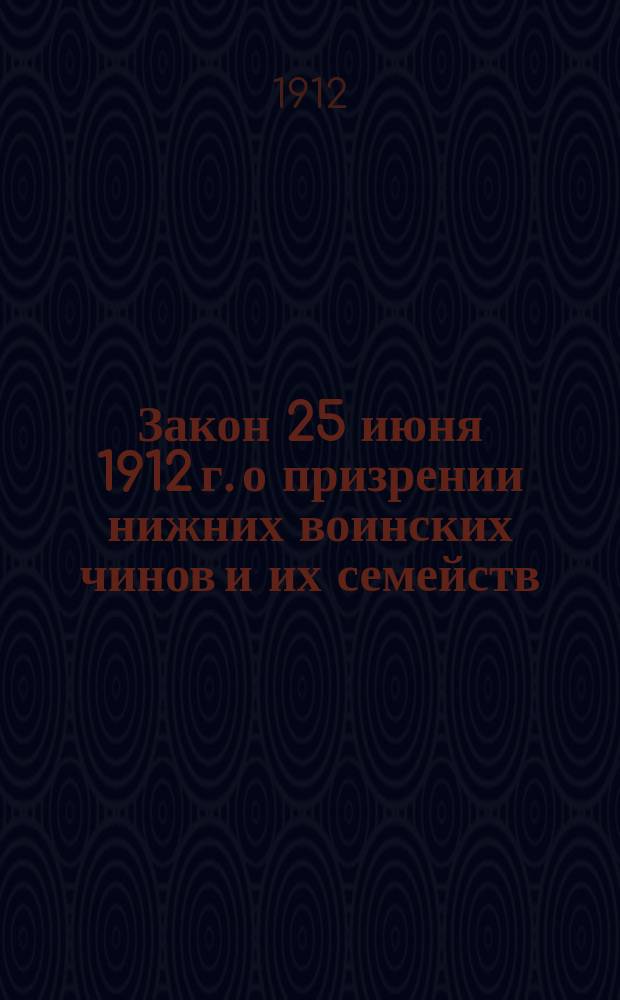 Закон 25 июня 1912 г. о призрении нижних воинских чинов и их семейств : Одобр. Гос. Советом и Гос. думой и выс. утв. : Текст закона. Законодательные мотивы и постатейные объяснения : [Приложения]
