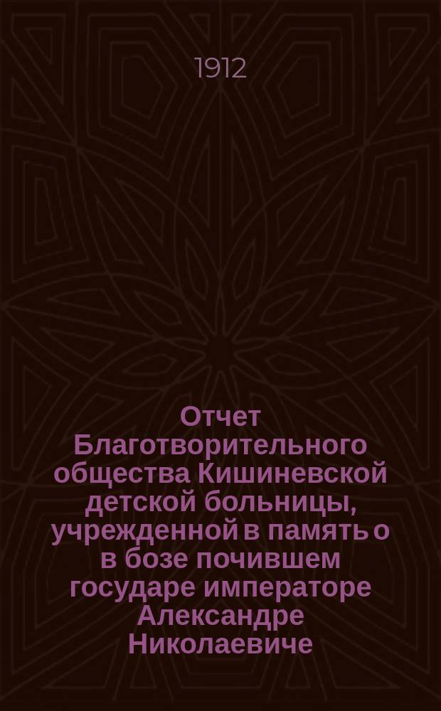 Отчет Благотворительного общества Кишиневской детской больницы, учрежденной в память о в бозе почившем государе императоре Александре Николаевиче, в городе Кишиневе в 1884 году. ... с 1-го января 1912 по 1-е января 1913 г.