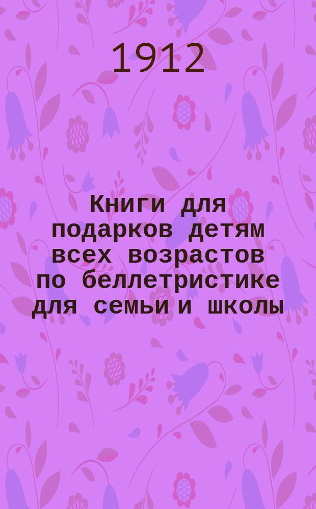 Книги для подарков детям всех возрастов по беллетристике для семьи и школы : Доп. 1912 г.