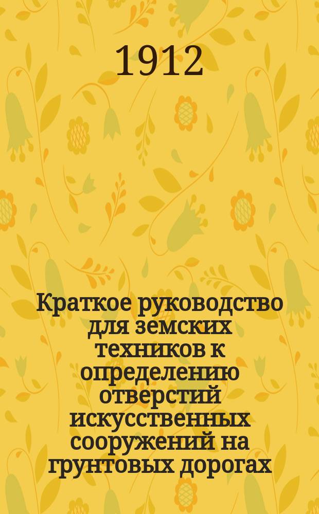 Краткое руководство для земских техников к определению отверстий искусственных сооружений на грунтовых дорогах : С прил. пример. расчетов и вспомогат. табл