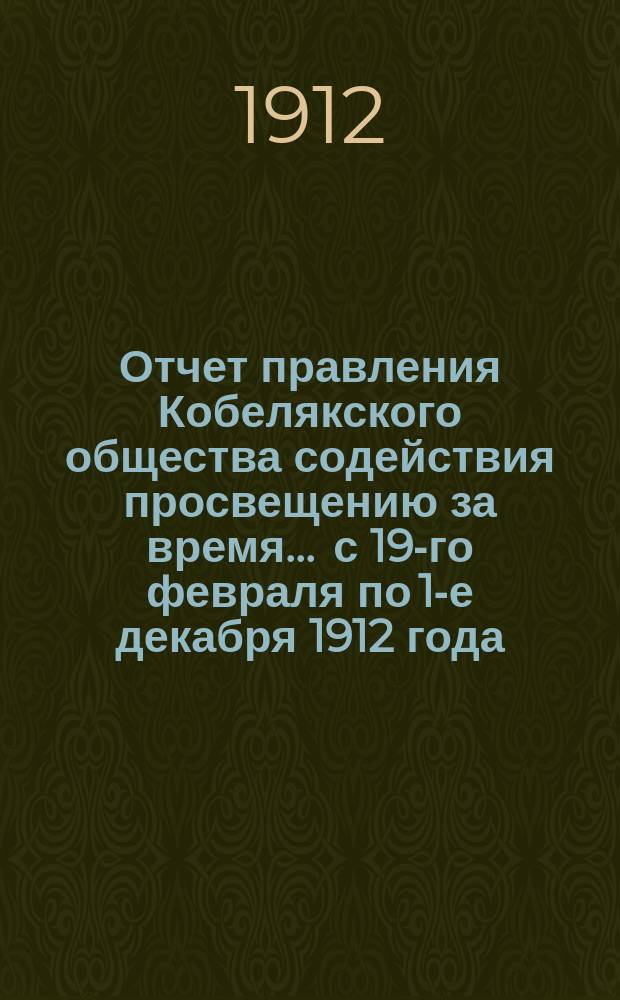 Отчет правления Кобелякского общества содействия просвещению за время... ... с 19-го февраля по 1-е декабря 1912 года