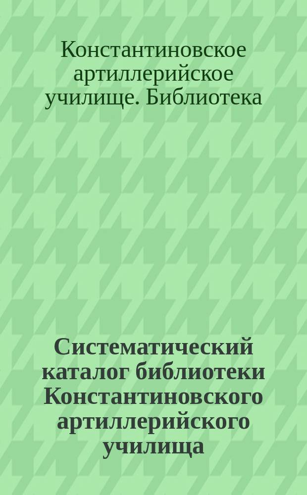 Систематический каталог библиотеки Константиновского артиллерийского училища : 1912 г