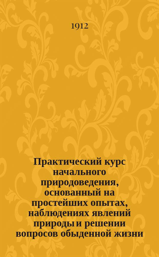 Практический курс начального природоведения, основанный на простейших опытах, наблюдениях явлений природы и решении вопросов обыденной жизни. Ч. 1 : Начальные сведения физики и химии
