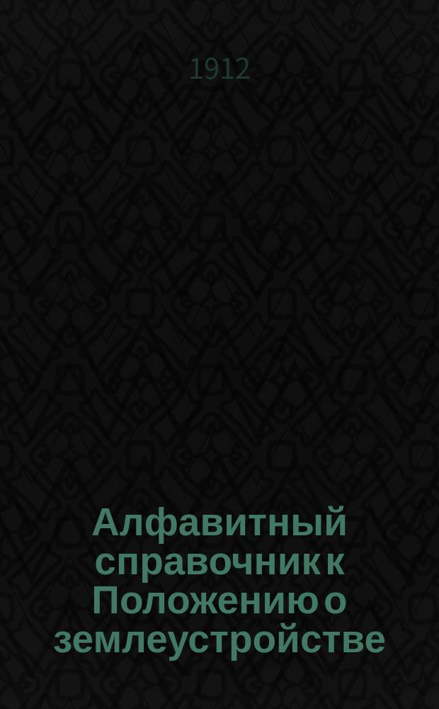 Алфавитный справочник к Положению о землеустройстве (т. X, ч. 3, св. зак., изд. 1912 г.) и к Наказу землеустроительным комиссиям по применению Положения