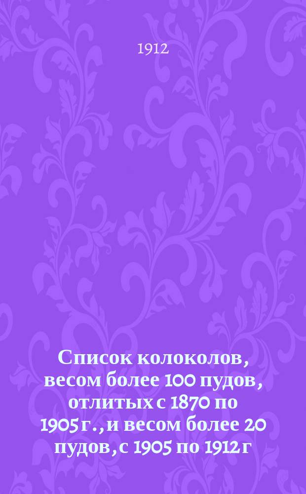 Список колоколов, весом более 100 пудов, отлитых с 1870 по 1905 г., и весом более 20 пудов, с 1905 по 1912 г., на заводе т-ва П.И. Оловянишникова с-вья в Ярославле