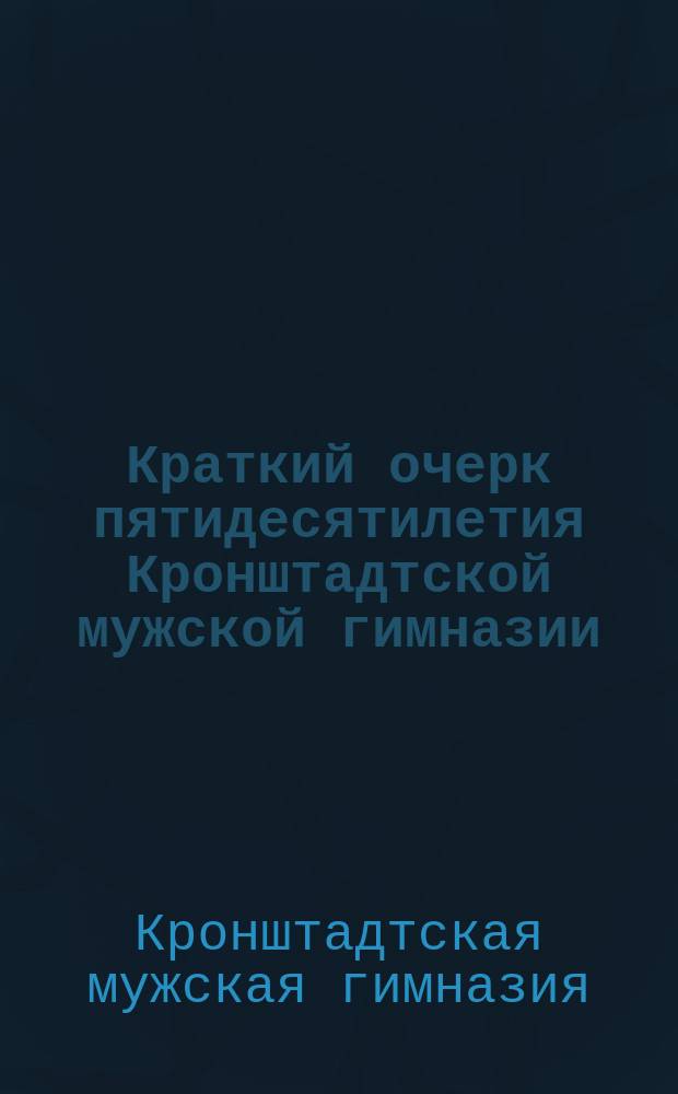 Краткий очерк пятидесятилетия Кронштадтской мужской гимназии : (1862-1912 гг.)