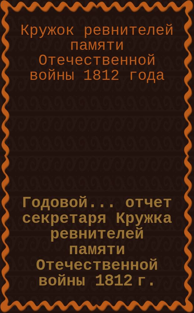 Годовой... отчет секретаря Кружка ревнителей памяти Отечественной войны 1812 г.