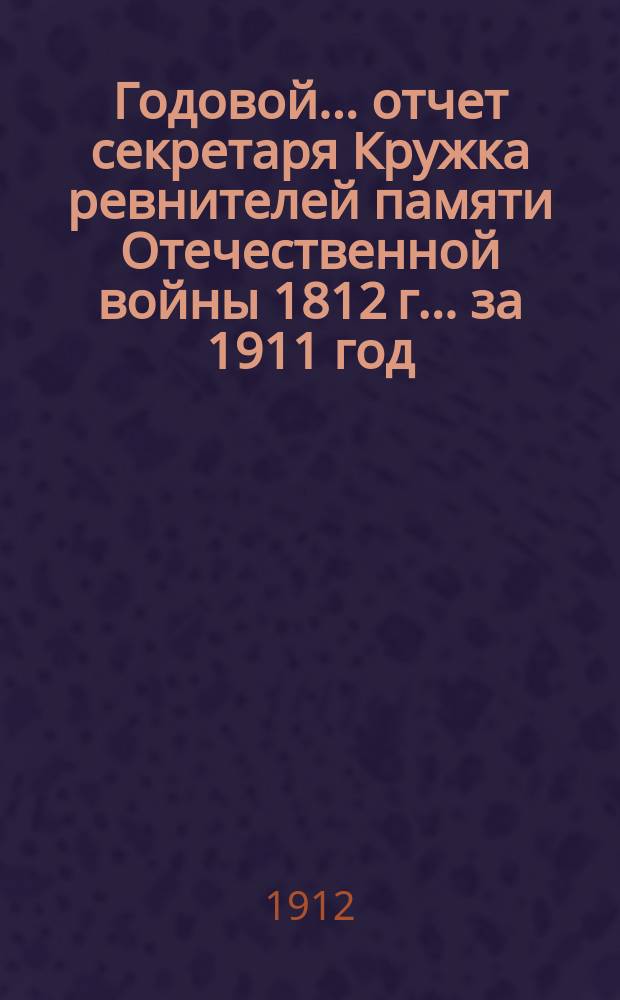 Годовой... отчет секретаря Кружка ревнителей памяти Отечественной войны 1812 г. ... за 1911 год