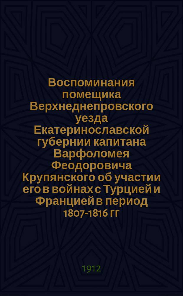 Воспоминания помещика Верхнеднепровского уезда Екатеринославской губернии капитана Варфоломея Феодоровича Крупянского об участии его в войнах с Турцией и Францией в период 1807-1816 гг.