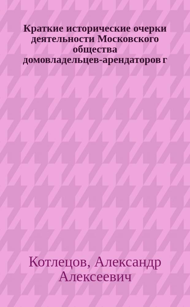 Краткие исторические очерки деятельности Московского общества домовладельцев-арендаторов г. Москвы и ее окрестностей : С законом 23 июня 1912 г. о праве застройки и ист.-крит. обзором его