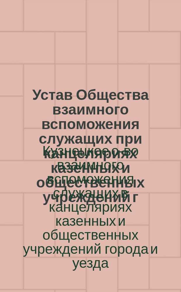 Устав Общества взаимного вспоможения служащих при канцеляриях казенных и общественных учреждений г. Кузнецка и Кузнецкого уезда Саратовской губернии : Утв. 30 дек. 1903 г.