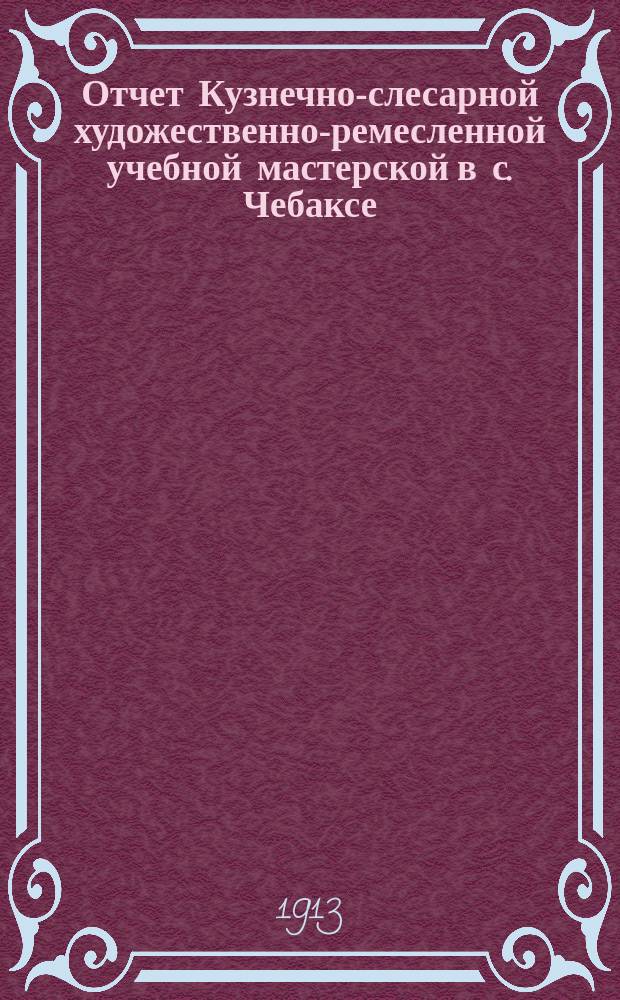 Отчет Кузнечно-слесарной художественно-ремесленной учебной мастерской в с. Чебаксе, Казанской губернии и уезда... за 1912-1913 учебный год
