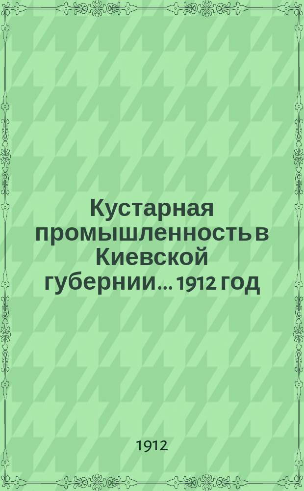 Кустарная промышленность в Киевской губернии... 1912 год : Итоги анкетного и местного обследования, произведенного Киевской губернской земской управой по поручению Губернского земского собрания