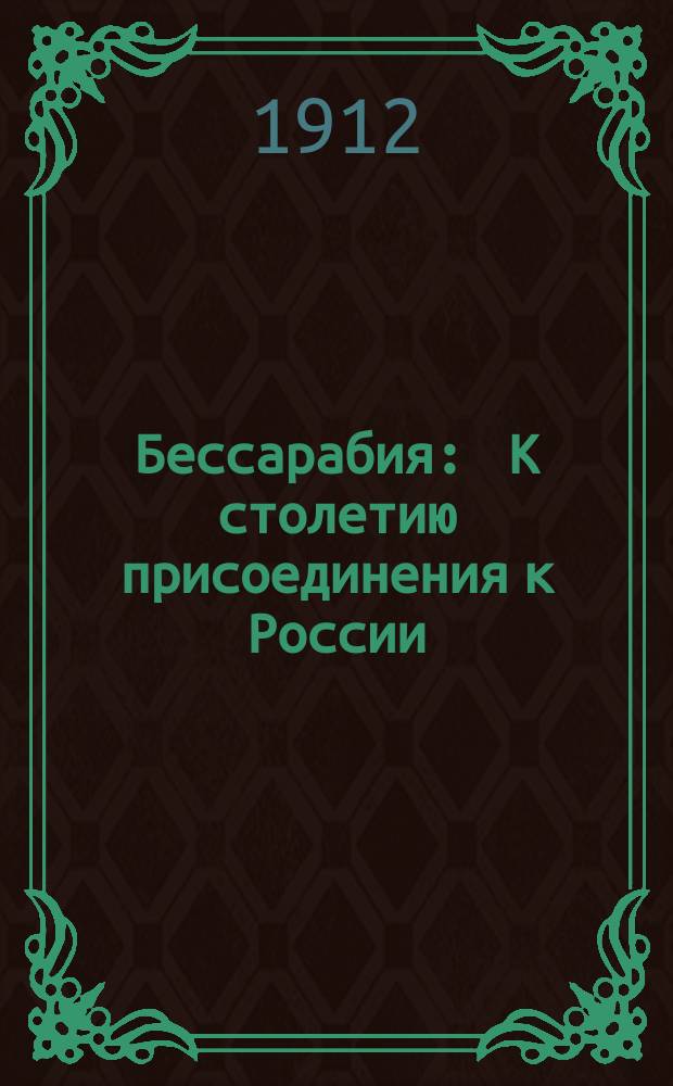 Бессарабия : К столетию присоединения к России : 1812 16/V 1912 гг. : Геогр. и ист.-стат. обзор состояния края