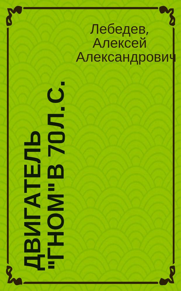 Двигатель "Гном" в 70 л. с. : С прил. Инструкции для сборки и разборки двигателя "Гном" 50, 60 и 70 л. с., сост. механиком лаб. воздухоплават. и автомобил. двигателей Сиб. политехн. ин-та А. Терентьевым и 8 л. раб. черт. двигателя "Гном" 70 лош. сил в 1/2 натур. вел