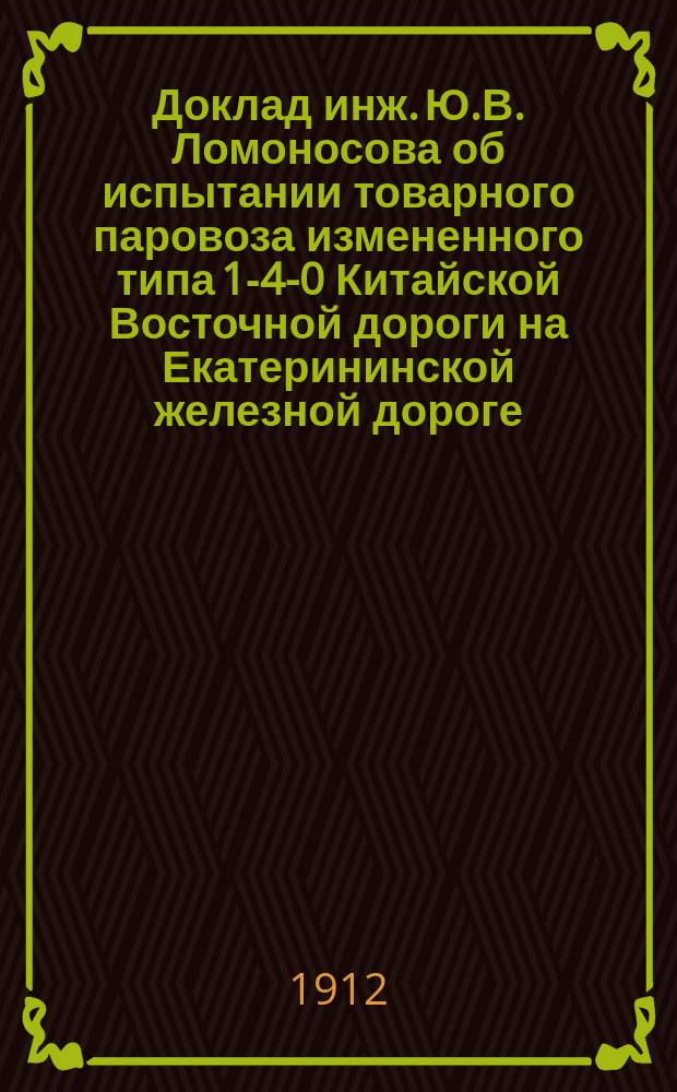 Доклад инж. Ю.В. Ломоносова об испытании товарного паровоза измененного типа 1-4-0 Китайской Восточной дороги на Екатерининской железной дороге : Стеногр. заседений Комис. 28 и 29 мая 1909 г