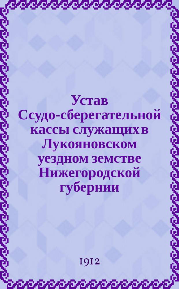 Устав Ссудо-сберегательной кассы служащих в Лукояновском уездном земстве Нижегородской губернии : Утв. 26 нояб. 1911 г.