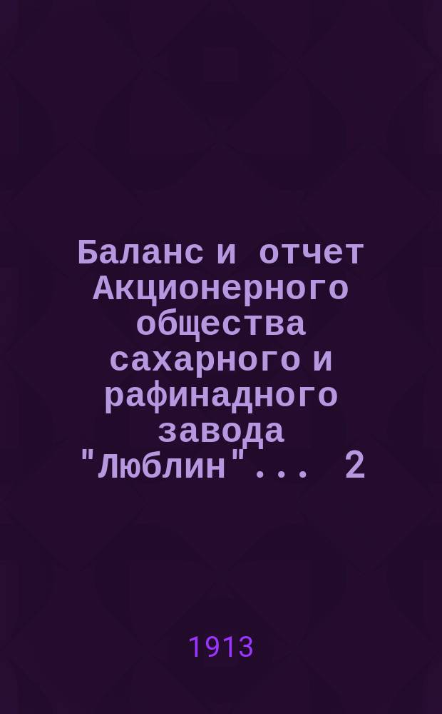 Баланс и отчет Акционерного общества сахарного и рафинадного завода "Люблин" ... 2 : ... с 1-го апреля 1912 г. по 1-е апреля 1913 г.