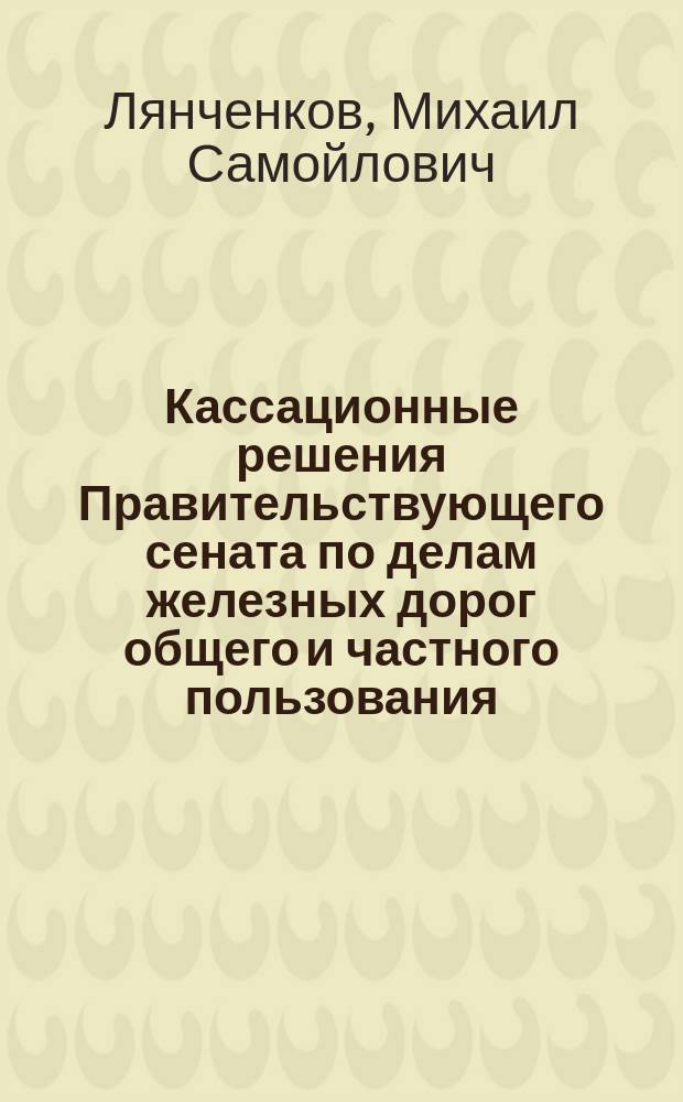 Кассационные решения Правительствующего сената по делам железных дорог общего и частного пользования, трамваев, подъездных путей, пароходных обществ, и др. транспортных предприятий : С конспектами главнейших определений и разяъснений Сената и алф. указ. 1905-1910 гг. вкл