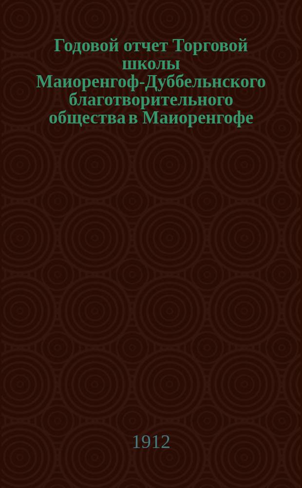 ... Годовой отчет Торговой школы Маиоренгоф-Дуббельнского благотворительного общества в Маиоренгофе...