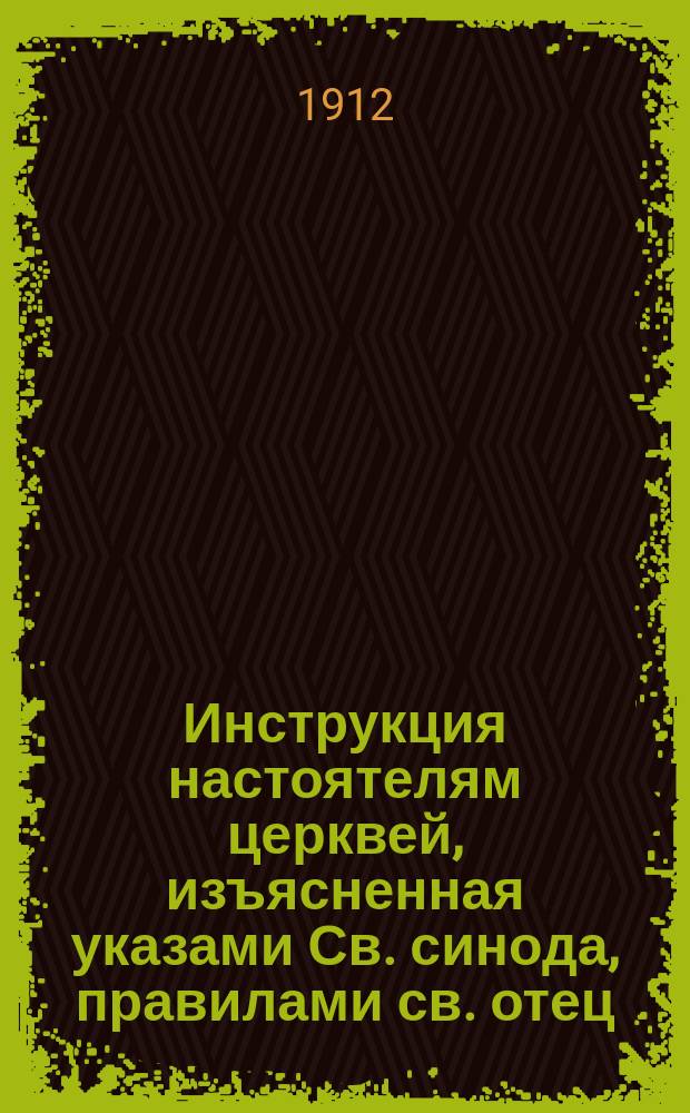Инструкция настоятелям церквей, изъясненная указами Св. синода, правилами св. отец, сводом законов и церковной практикой : Утв. определением св. синода 8 мая - 4 июля 1901 г
