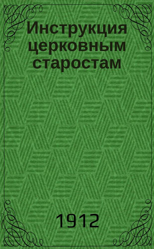 Инструкция церковным старостам (высочайше утверждена 12-го июня 1890 года) изъясненная указами Св. синода, Сводом законов, распоряжениями епархиального начальства и церковной практикой