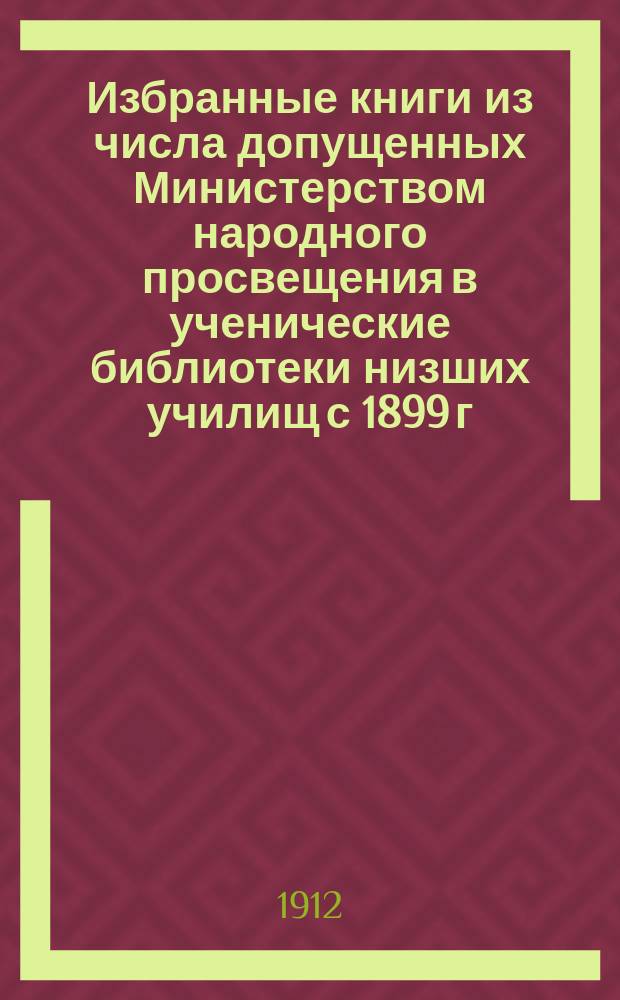 Избранные книги из числа допущенных Министерством народного просвещения в ученические библиотеки низших училищ с 1899 г. по май 1912 г. : Пособие при комплектовании небольших ученич. б-к нар. шк. на разные суммы, с обозначением степени доступности каждой кн. для учащихся и с указанием, где о ней помещено определение