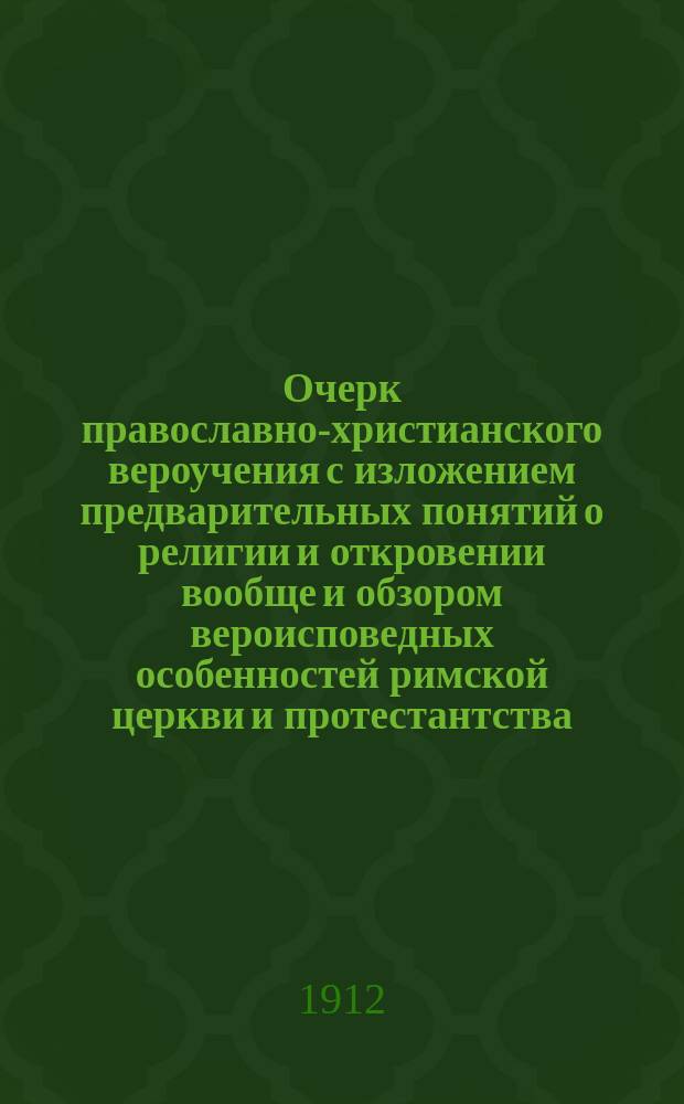 Очерк православно-христианского вероучения с изложением предварительных понятий о религии и откровении вообще и обзором вероисповедных особенностей римской церкви и протестантства : Сост. применит. к программе по закону божию в ст. классах сред. учеб. заведений
