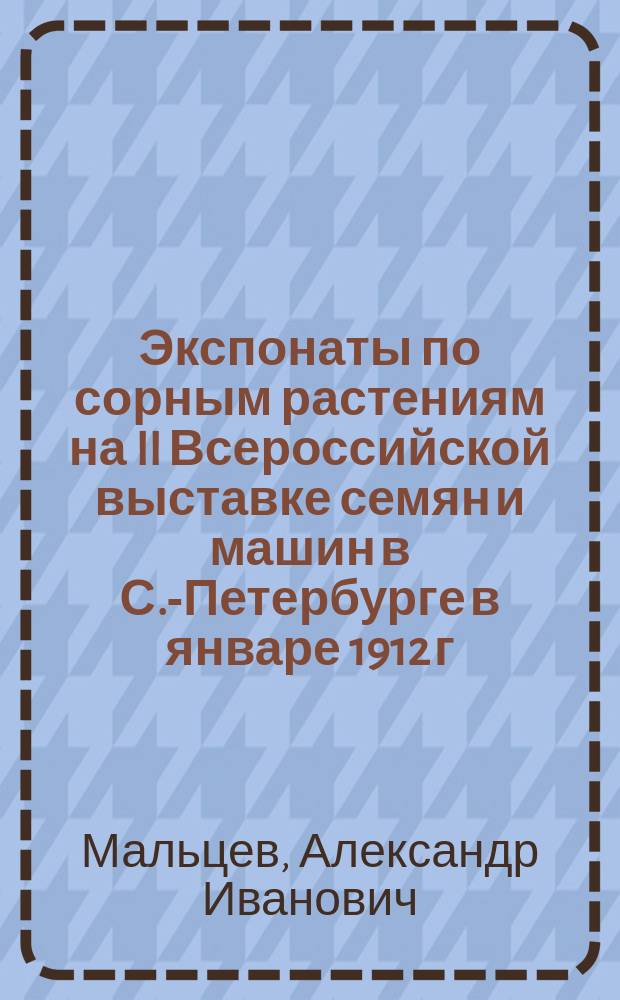... Экспонаты по сорным растениям на II Всероссийской выставке семян и машин в С.-Петербурге в январе 1912 г.