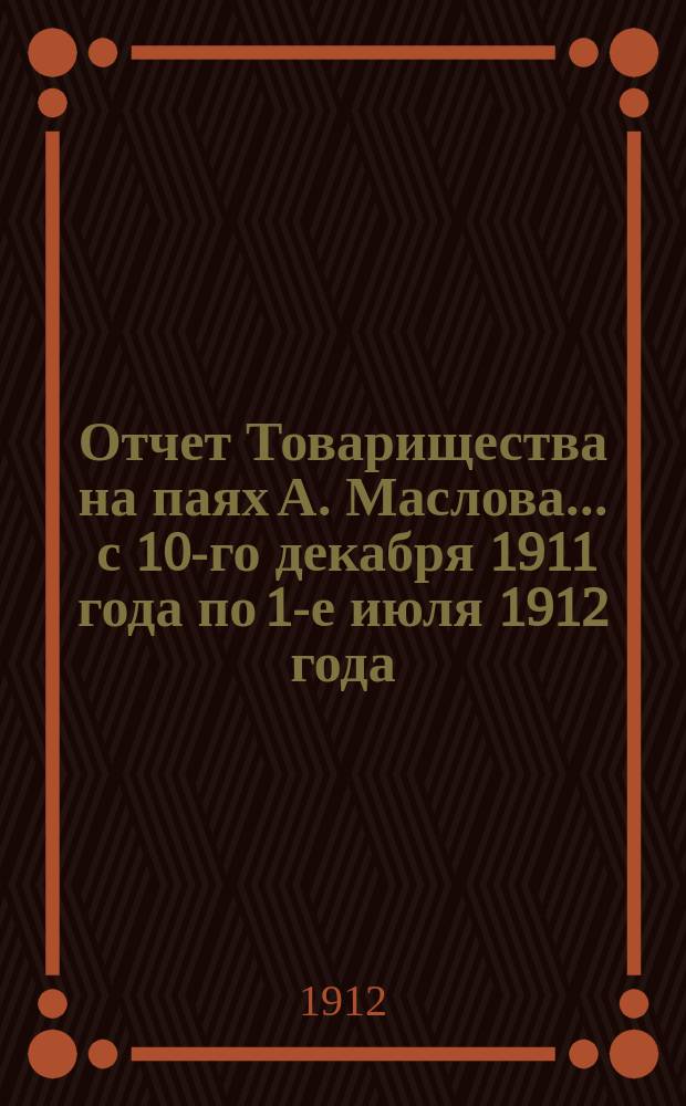 Отчет Товарищества на паях А. Маслова... ... с 10-го декабря 1911 года по 1-е июля 1912 года