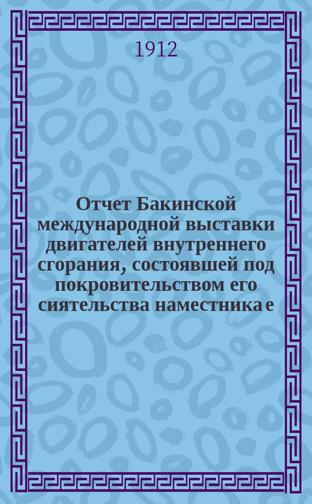 Отчет Бакинской международной выставки двигателей внутреннего сгорания, состоявшей под покровительством его сиятельства наместника е. в. на Кавказе : 29 апреля - 17 июня 1912 г