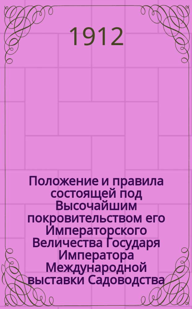 Положение и правила состоящей под Высочайшим покровительством его Императорского Величества Государя Императора Международной выставки Садоводства (с отделами пчеловодства, шелководства и комнатной культуры), устраиваемой Императорским Российским Обществом Садоводства в 1913 году в С.-Петербурге, в память 300-летия царствования Дома Романовых