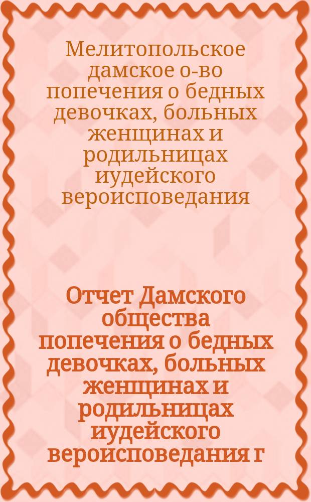 Отчет Дамского общества попечения о бедных девочках, больных женщинах и родильницах иудейского вероисповедания г. Мелитополя...