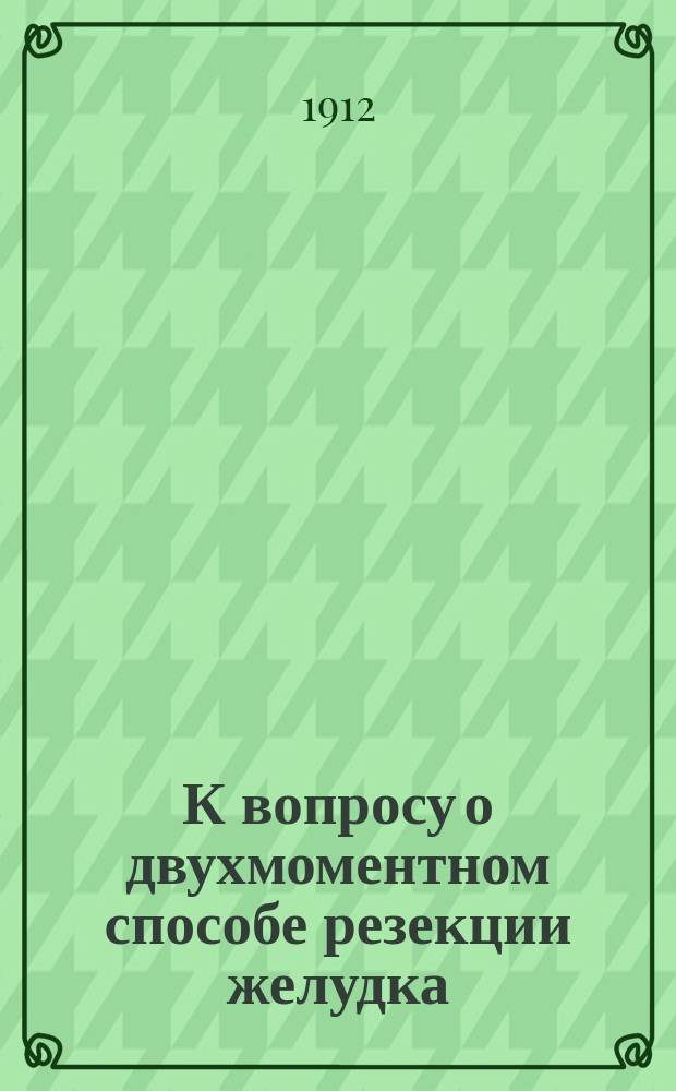 К вопросу о двухмоментном способе резекции желудка : Сообщ. в Киев. хирург. о-ве 25 апр. 1911 года