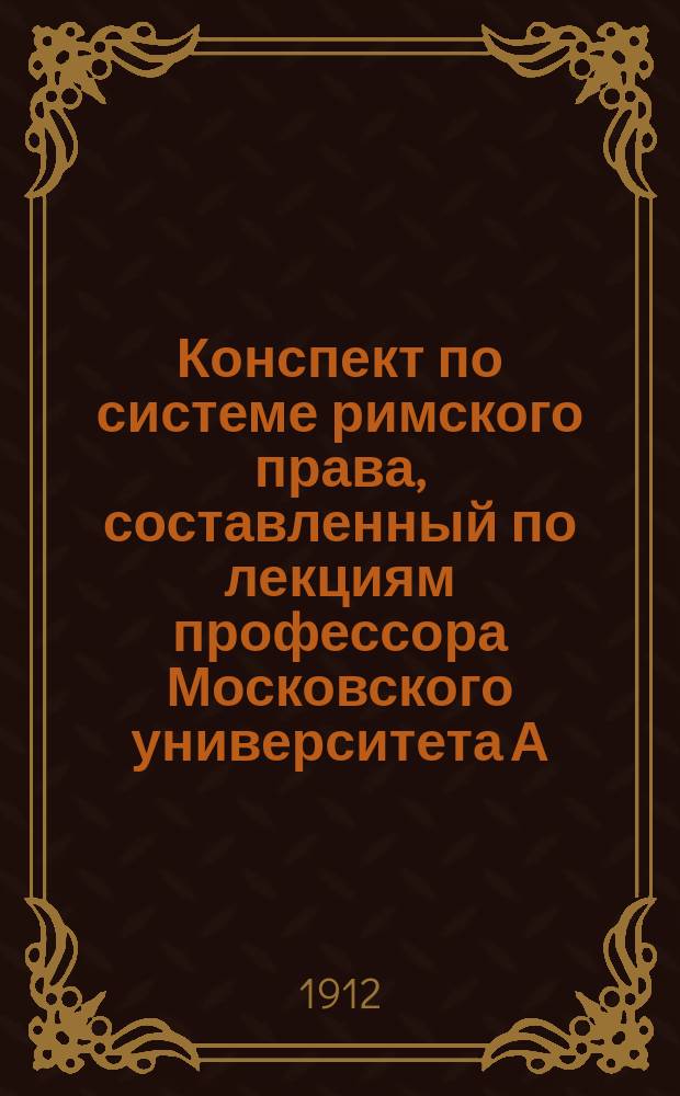 Конспект по системе римского права, составленный по лекциям профессора Московского университета А.К. Митюкова применительно к требованиям Государственной испытательной комиссии : Ч. 1-