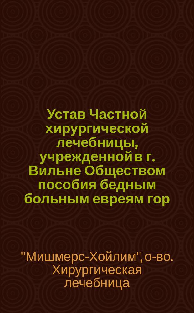Устав Частной хирургической лечебницы, учрежденной в г. Вильне Обществом пособия бедным больным евреям гор. Вильны под названием "Мишмерес-хойлим" : Утв. 6 июля 1912 г.