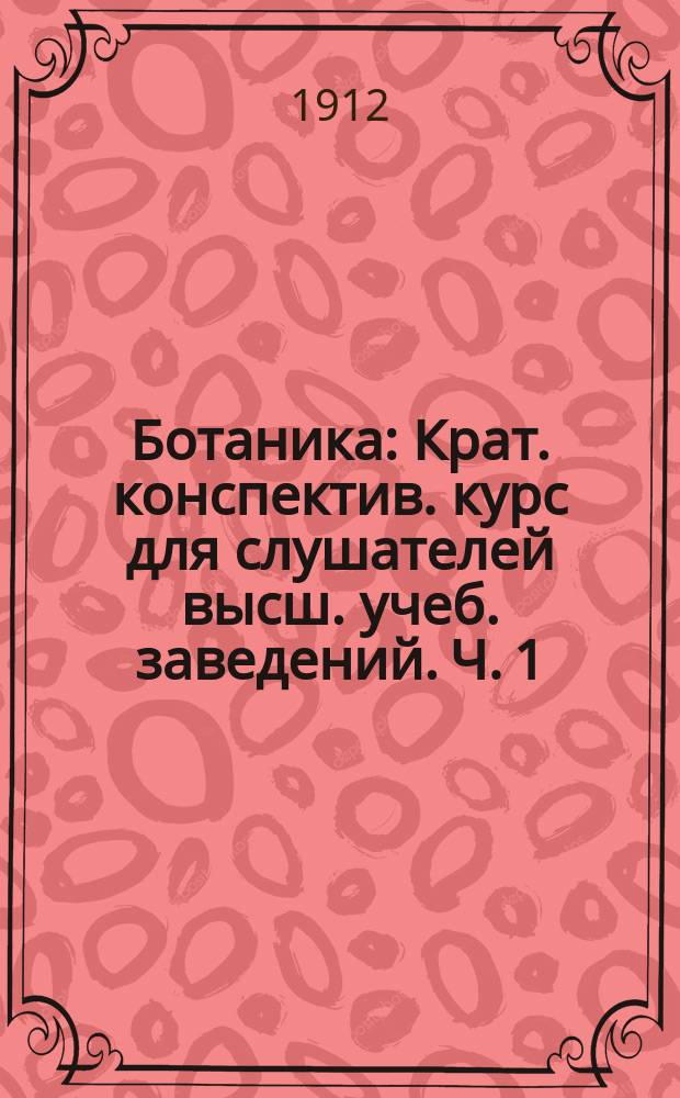 Ботаника : Крат. конспектив. курс для слушателей высш. учеб. заведений. Ч. 1 : Введение, морфология, анатомия и физиология