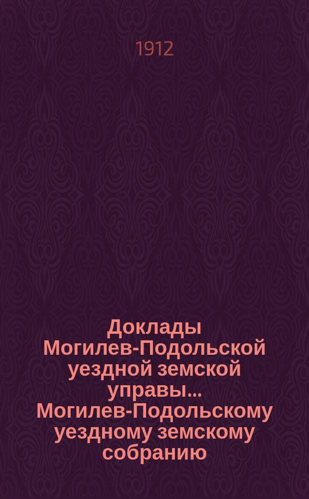 Доклады Могилев-Подольской уездной земской управы... Могилев-Подольскому уездному земскому собранию...