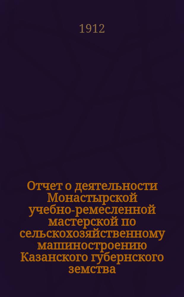 Отчет о деятельности Монастырской учебно-ремесленной мастерской по сельскохозяйственному машиностроению Казанского губернского земства, находящейся в селе Монастырском, Краснополянской волости, Тетюшского уезда, Казанской губернии... за 1911-12 учебный год