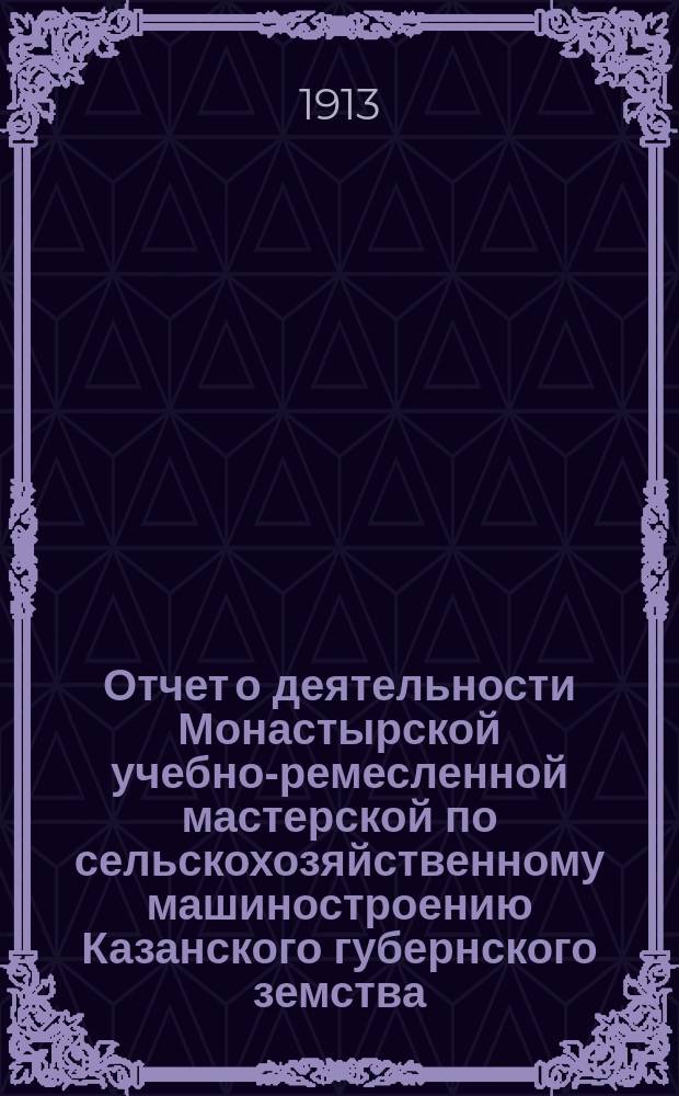Отчет о деятельности Монастырской учебно-ремесленной мастерской по сельскохозяйственному машиностроению Казанского губернского земства, находящейся в селе Монастырском, Краснополянской волости, Тетюшского уезда, Казанской губернии... за 1912/13 учебный год