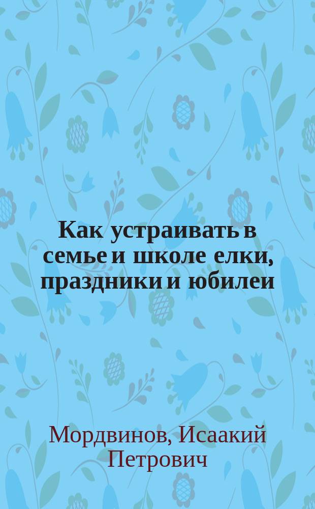 Как устраивать в семье и школе елки, праздники и юбилеи : Сб. практ. указаний и ст. для ролевого исполнения
