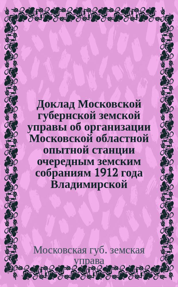 Доклад Московской губернской земской управы об организации Московской областной опытной станции очередным земским собраниям 1912 года Владимирской, Калужской, Костромской, Московской, Нижегородской, Рязанской, Смоленской, Тверской, Тульской и Ярославской губерний