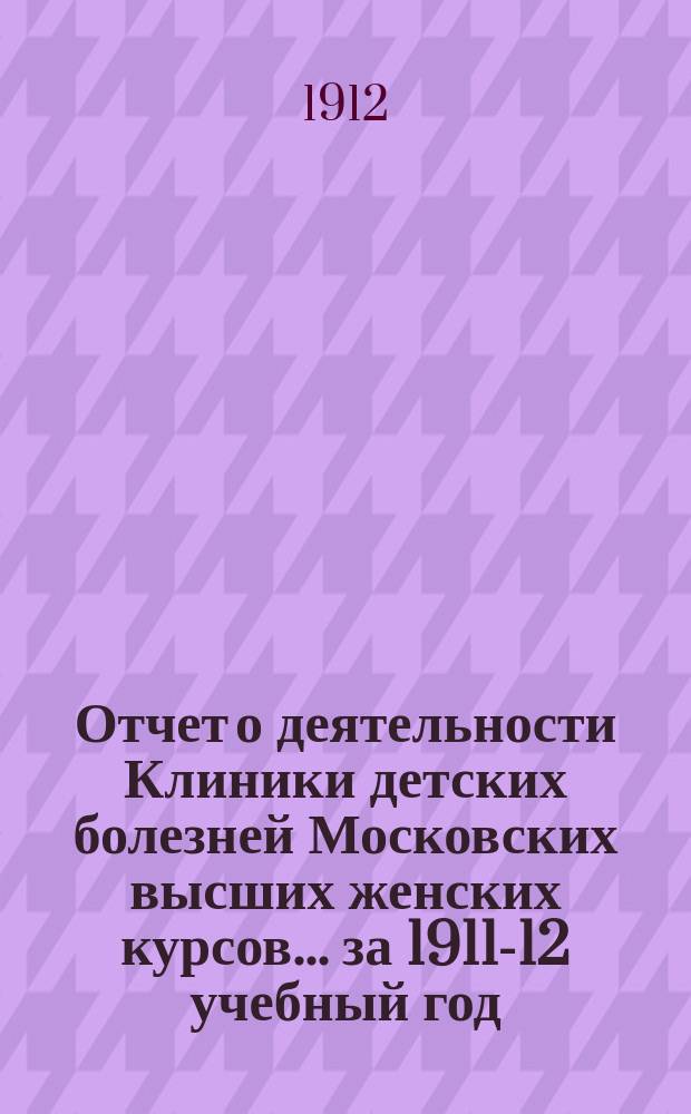 Отчет о деятельности Клиники детских болезней Московских высших женских курсов... за 1911-12 учебный год
