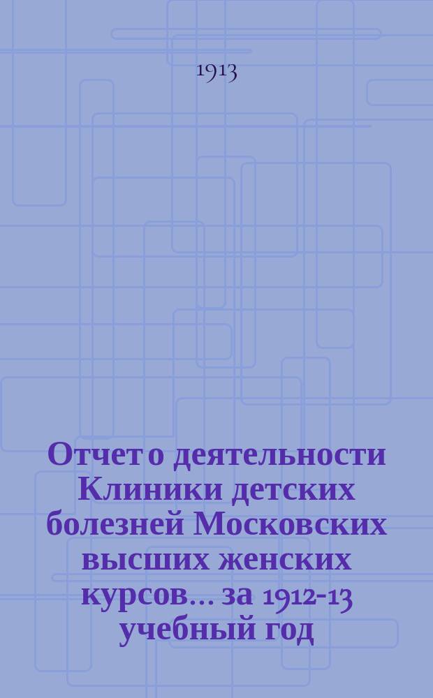 Отчет о деятельности Клиники детских болезней Московских высших женских курсов... за 1912-13 учебный год