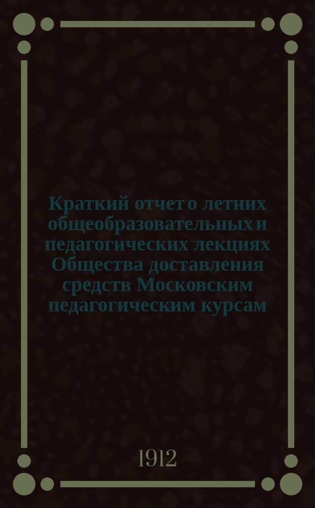 Краткий отчет о летних общеобразовательных и педагогических лекциях Общества доставления средств Московским педагогическим курсам. ... 6-й год