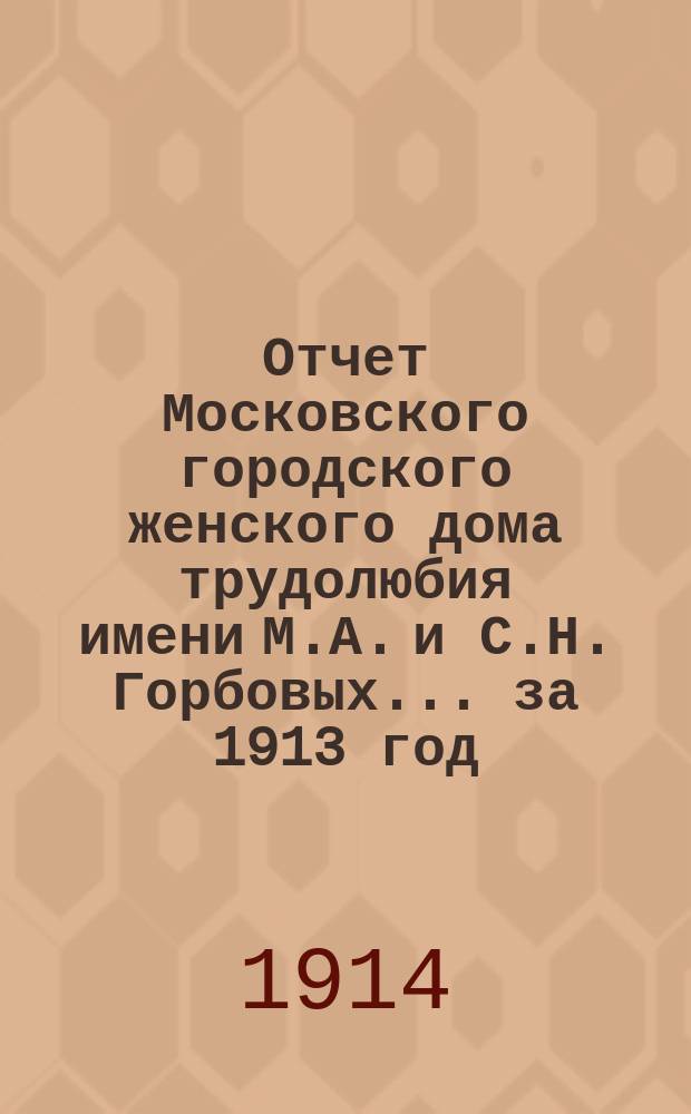 Отчет Московского городского женского дома трудолюбия имени М.А. и С.Н. Горбовых... за 1913 год