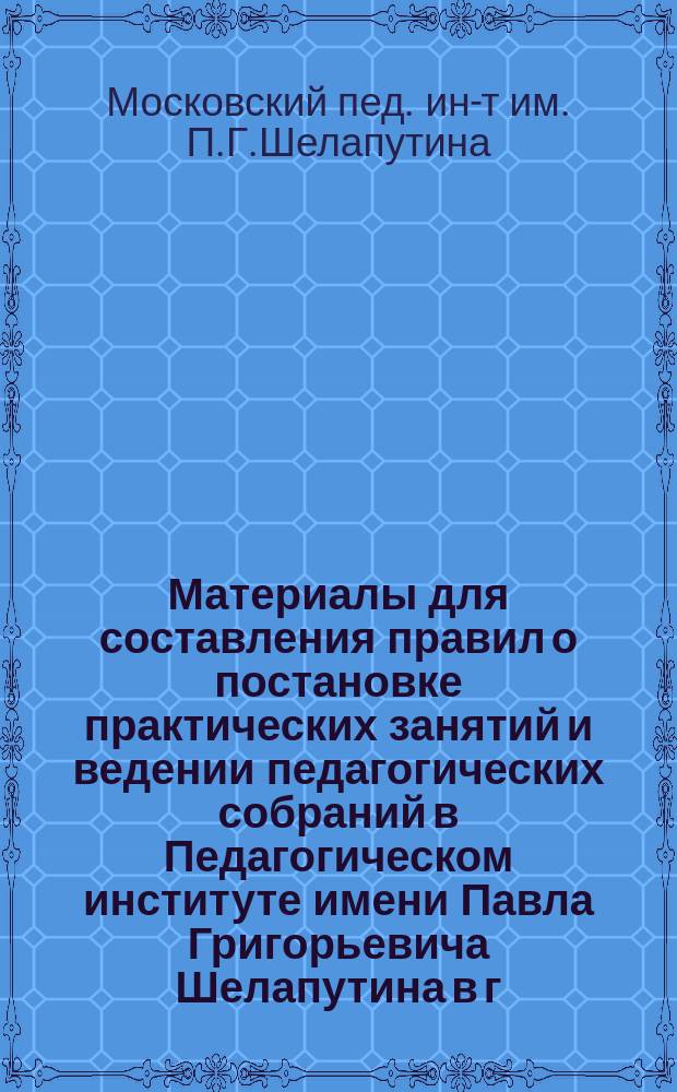 Материалы для составления правил о постановке практических занятий и ведении педагогических собраний в Педагогическом институте имени Павла Григорьевича Шелапутина в г. Москве
